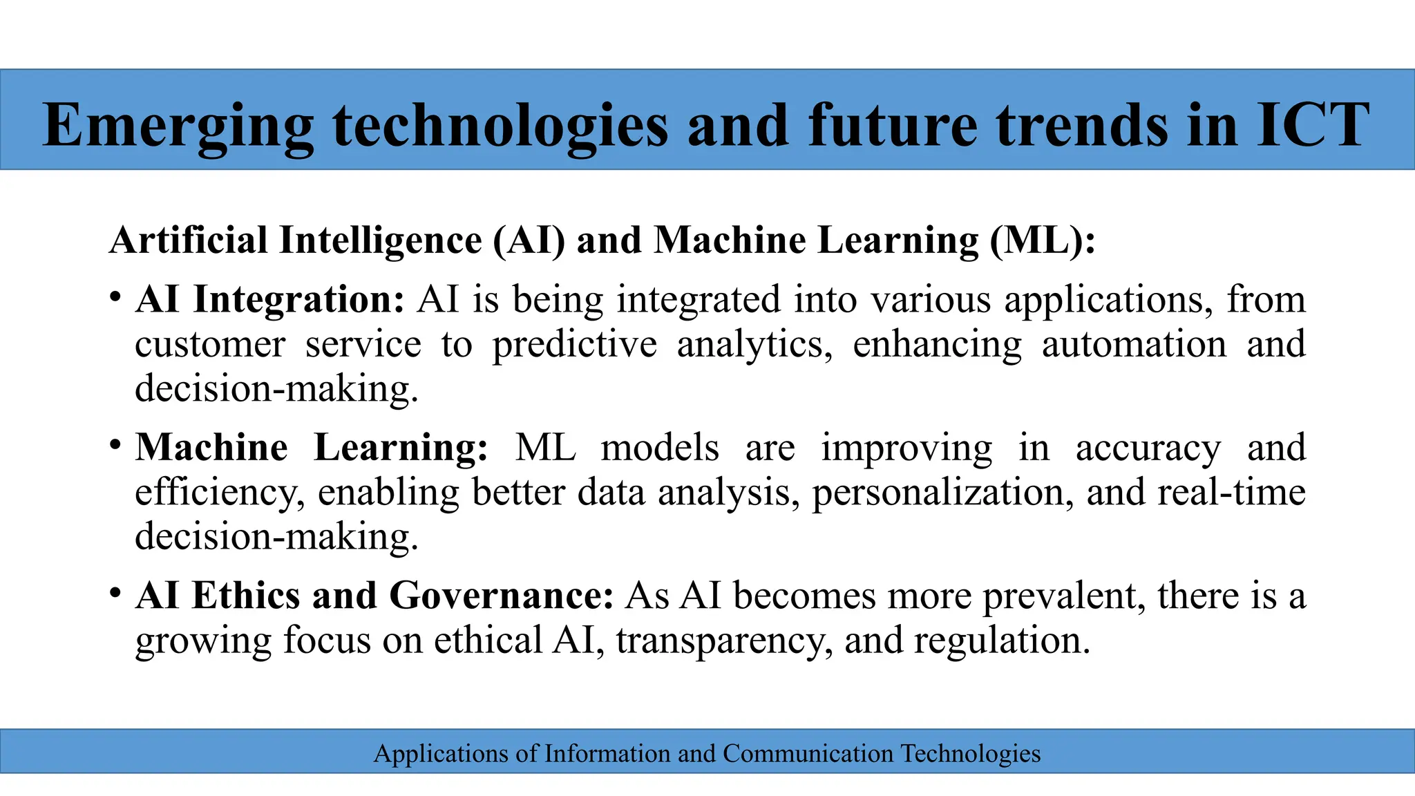 Applications of Information and Communication Technologies
Artificial Intelligence (AI) and Machine Learning (ML):
• AI Integration: AI is being integrated into various applications, from
customer service to predictive analytics, enhancing automation and
decision-making.
• Machine Learning: ML models are improving in accuracy and
efficiency, enabling better data analysis, personalization, and real-time
decision-making.
• AI Ethics and Governance: As AI becomes more prevalent, there is a
growing focus on ethical AI, transparency, and regulation.
Emerging technologies and future trends in ICT
 