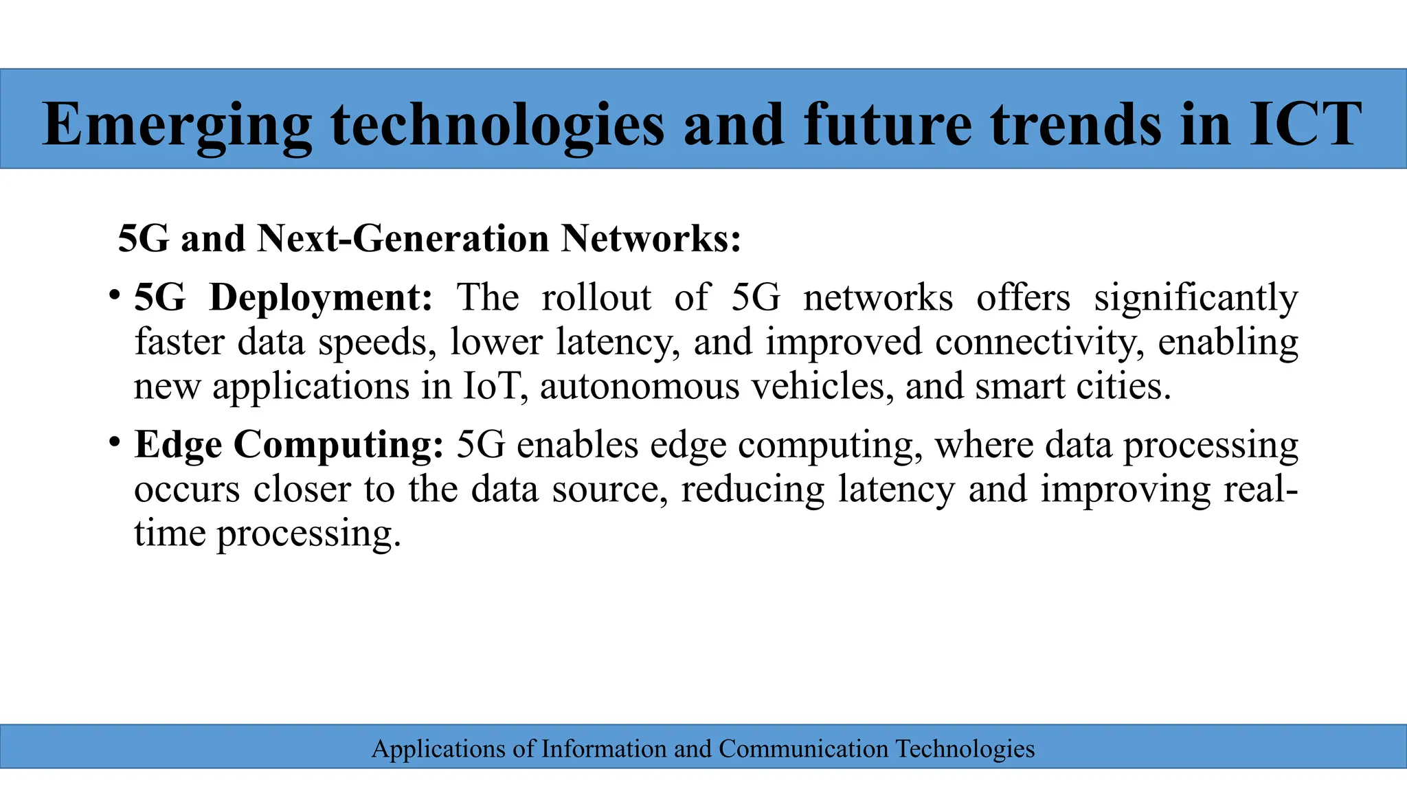 Applications of Information and Communication Technologies
5G and Next-Generation Networks:
• 5G Deployment: The rollout of 5G networks offers significantly
faster data speeds, lower latency, and improved connectivity, enabling
new applications in IoT, autonomous vehicles, and smart cities.
• Edge Computing: 5G enables edge computing, where data processing
occurs closer to the data source, reducing latency and improving real-
time processing.
Emerging technologies and future trends in ICT
 