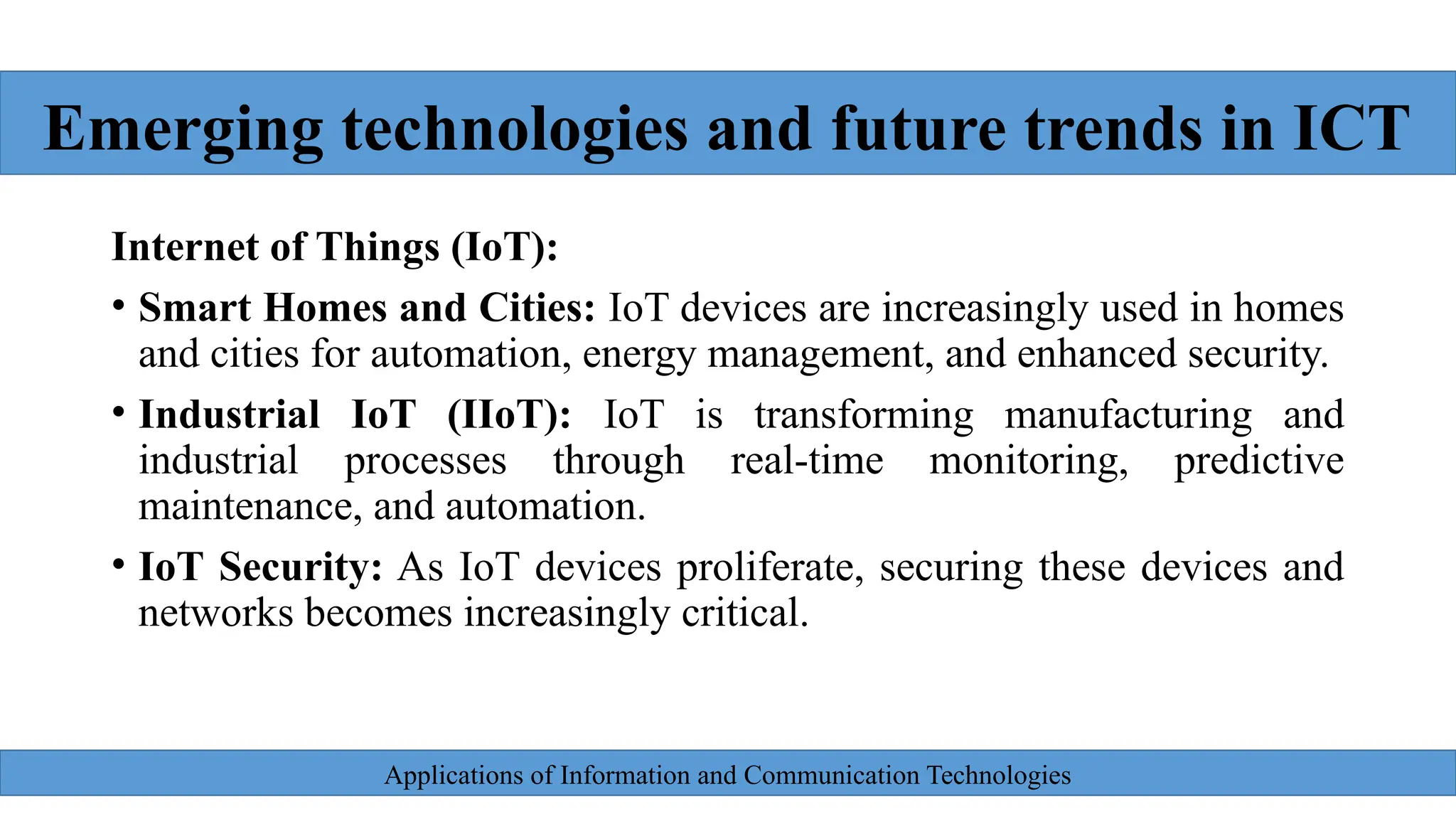 Applications of Information and Communication Technologies
Internet of Things (IoT):
• Smart Homes and Cities: IoT devices are increasingly used in homes
and cities for automation, energy management, and enhanced security.
• Industrial IoT (IIoT): IoT is transforming manufacturing and
industrial processes through real-time monitoring, predictive
maintenance, and automation.
• IoT Security: As IoT devices proliferate, securing these devices and
networks becomes increasingly critical.
Emerging technologies and future trends in ICT
 