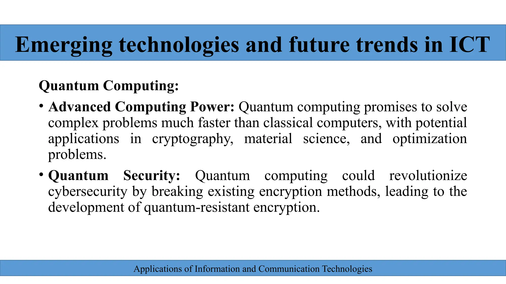 Applications of Information and Communication Technologies
Quantum Computing:
• Advanced Computing Power: Quantum computing promises to solve
complex problems much faster than classical computers, with potential
applications in cryptography, material science, and optimization
problems.
• Quantum Security: Quantum computing could revolutionize
cybersecurity by breaking existing encryption methods, leading to the
development of quantum-resistant encryption.
Emerging technologies and future trends in ICT
 