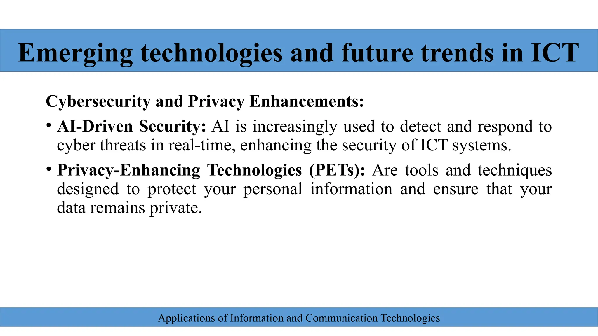 Applications of Information and Communication Technologies
Cybersecurity and Privacy Enhancements:
• AI-Driven Security: AI is increasingly used to detect and respond to
cyber threats in real-time, enhancing the security of ICT systems.
• Privacy-Enhancing Technologies (PETs): Are tools and techniques
designed to protect your personal information and ensure that your
data remains private.
Emerging technologies and future trends in ICT
 