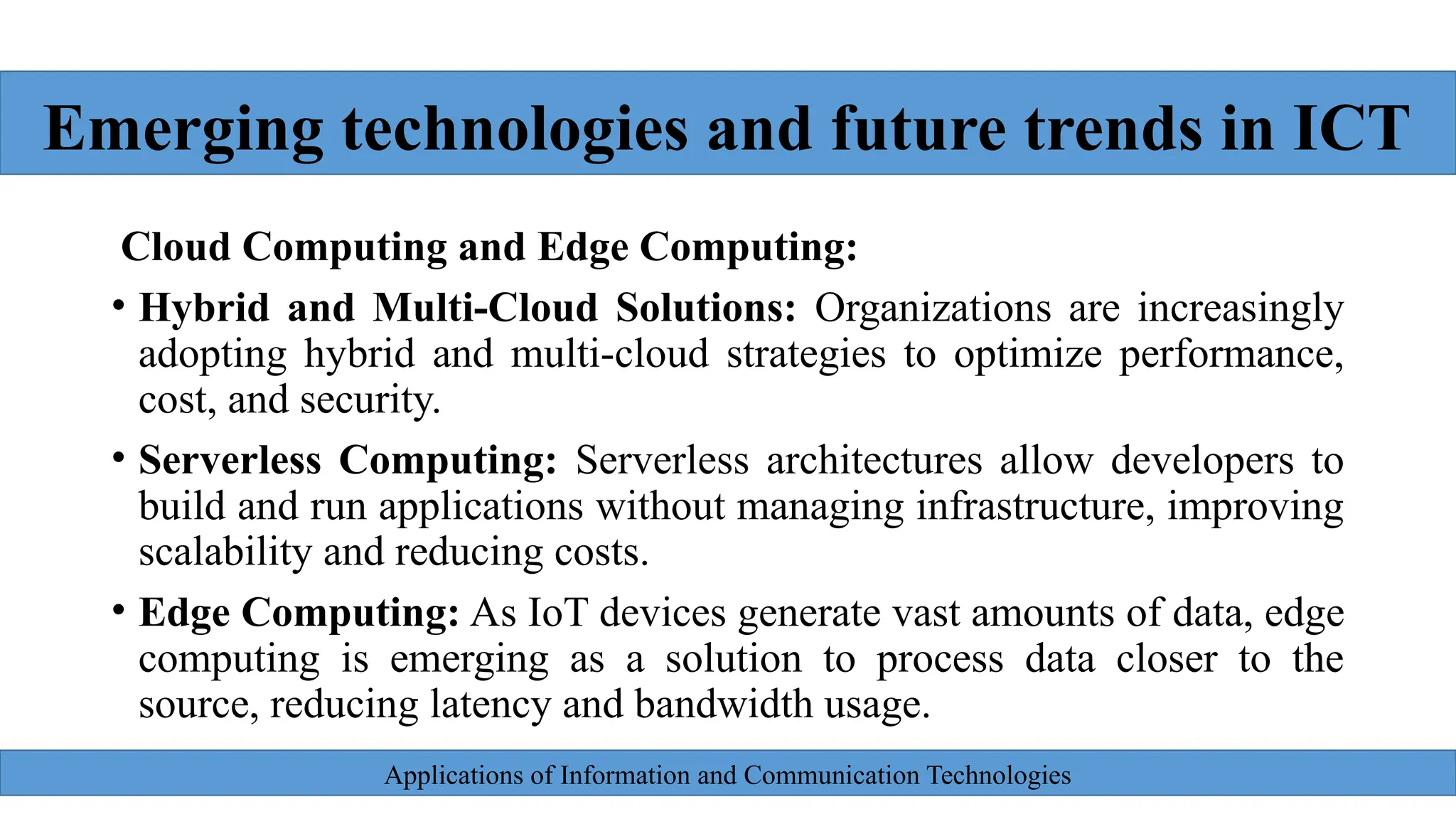 Applications of Information and Communication Technologies
Cloud Computing and Edge Computing:
• Hybrid and Multi-Cloud Solutions: Organizations are increasingly
adopting hybrid and multi-cloud strategies to optimize performance,
cost, and security.
• Serverless Computing: Serverless architectures allow developers to
build and run applications without managing infrastructure, improving
scalability and reducing costs.
• Edge Computing: As IoT devices generate vast amounts of data, edge
computing is emerging as a solution to process data closer to the
source, reducing latency and bandwidth usage.
Emerging technologies and future trends in ICT
 