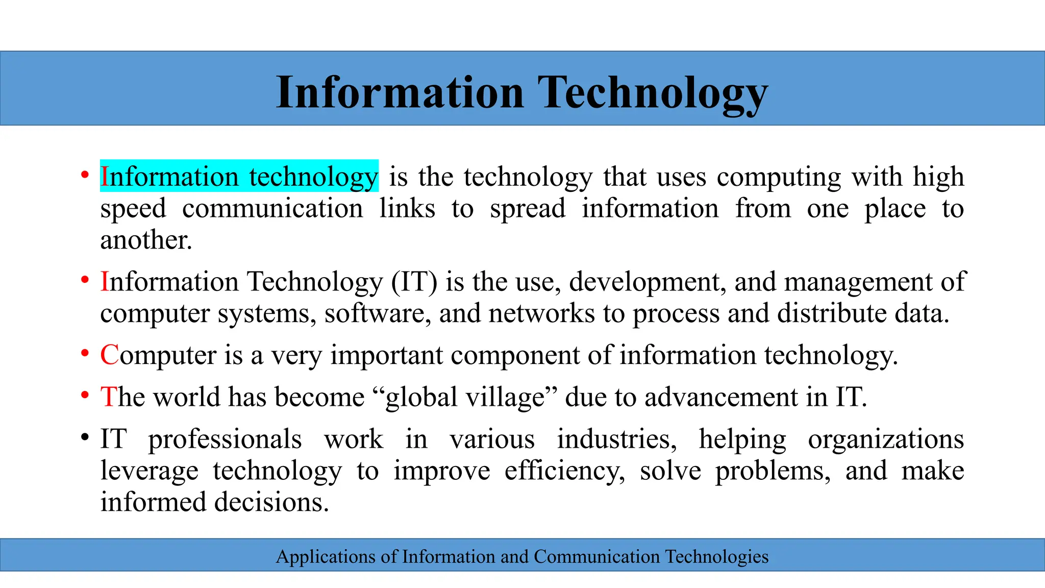 Applications of Information and Communication Technologies
• Information technology is the technology that uses computing with high
speed communication links to spread information from one place to
another.
• Information Technology (IT) is the use, development, and management of
computer systems, software, and networks to process and distribute data.
• Computer is a very important component of information technology.
• The world has become “global village” due to advancement in IT.
• IT professionals work in various industries, helping organizations
leverage technology to improve efficiency, solve problems, and make
informed decisions.
Information Technology
 