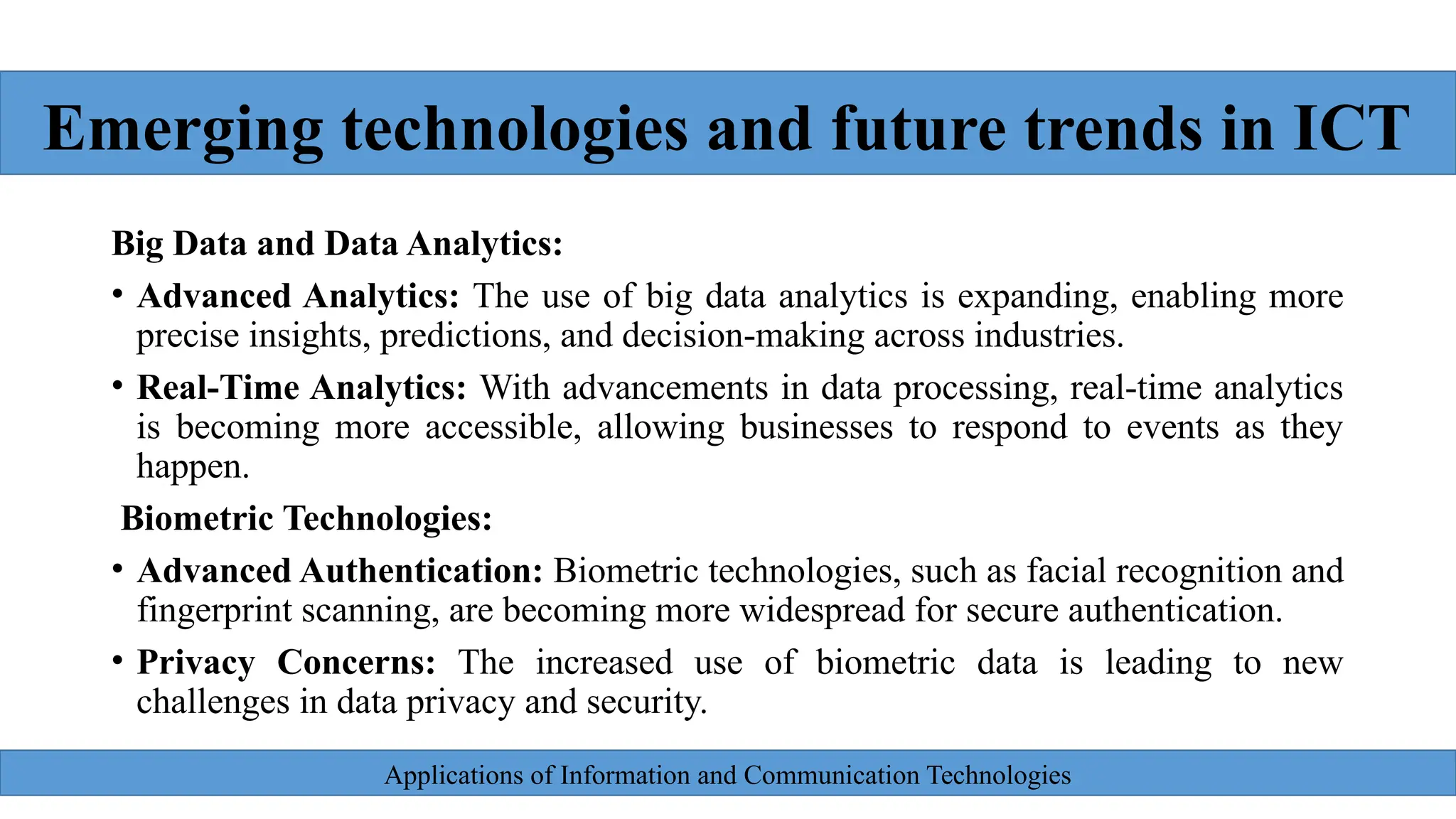 Applications of Information and Communication Technologies
Big Data and Data Analytics:
• Advanced Analytics: The use of big data analytics is expanding, enabling more
precise insights, predictions, and decision-making across industries.
• Real-Time Analytics: With advancements in data processing, real-time analytics
is becoming more accessible, allowing businesses to respond to events as they
happen.
Biometric Technologies:
• Advanced Authentication: Biometric technologies, such as facial recognition and
fingerprint scanning, are becoming more widespread for secure authentication.
• Privacy Concerns: The increased use of biometric data is leading to new
challenges in data privacy and security.
Emerging technologies and future trends in ICT
 