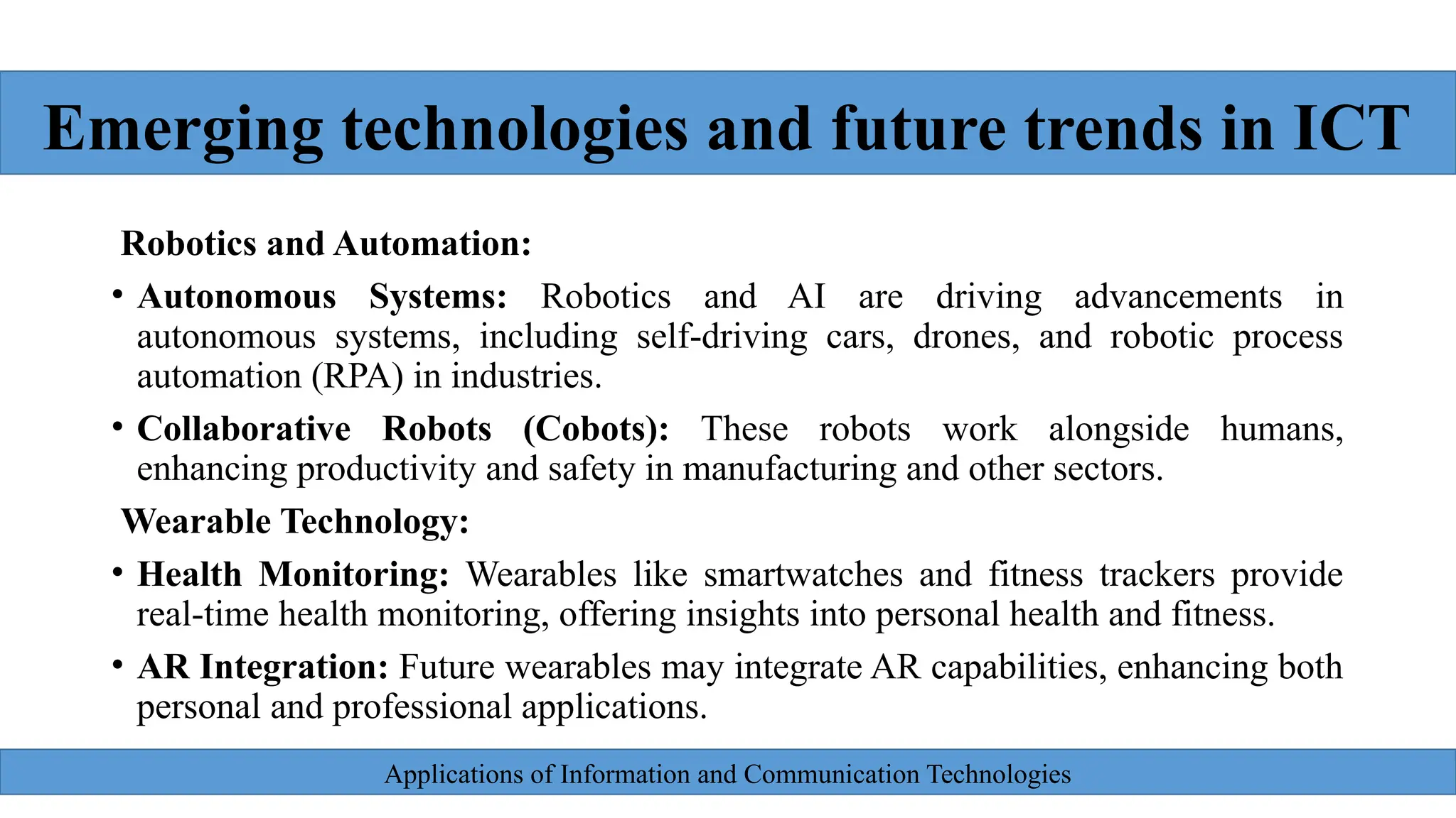 Applications of Information and Communication Technologies
Robotics and Automation:
• Autonomous Systems: Robotics and AI are driving advancements in
autonomous systems, including self-driving cars, drones, and robotic process
automation (RPA) in industries.
• Collaborative Robots (Cobots): These robots work alongside humans,
enhancing productivity and safety in manufacturing and other sectors.
Wearable Technology:
• Health Monitoring: Wearables like smartwatches and fitness trackers provide
real-time health monitoring, offering insights into personal health and fitness.
• AR Integration: Future wearables may integrate AR capabilities, enhancing both
personal and professional applications.
Emerging technologies and future trends in ICT
 