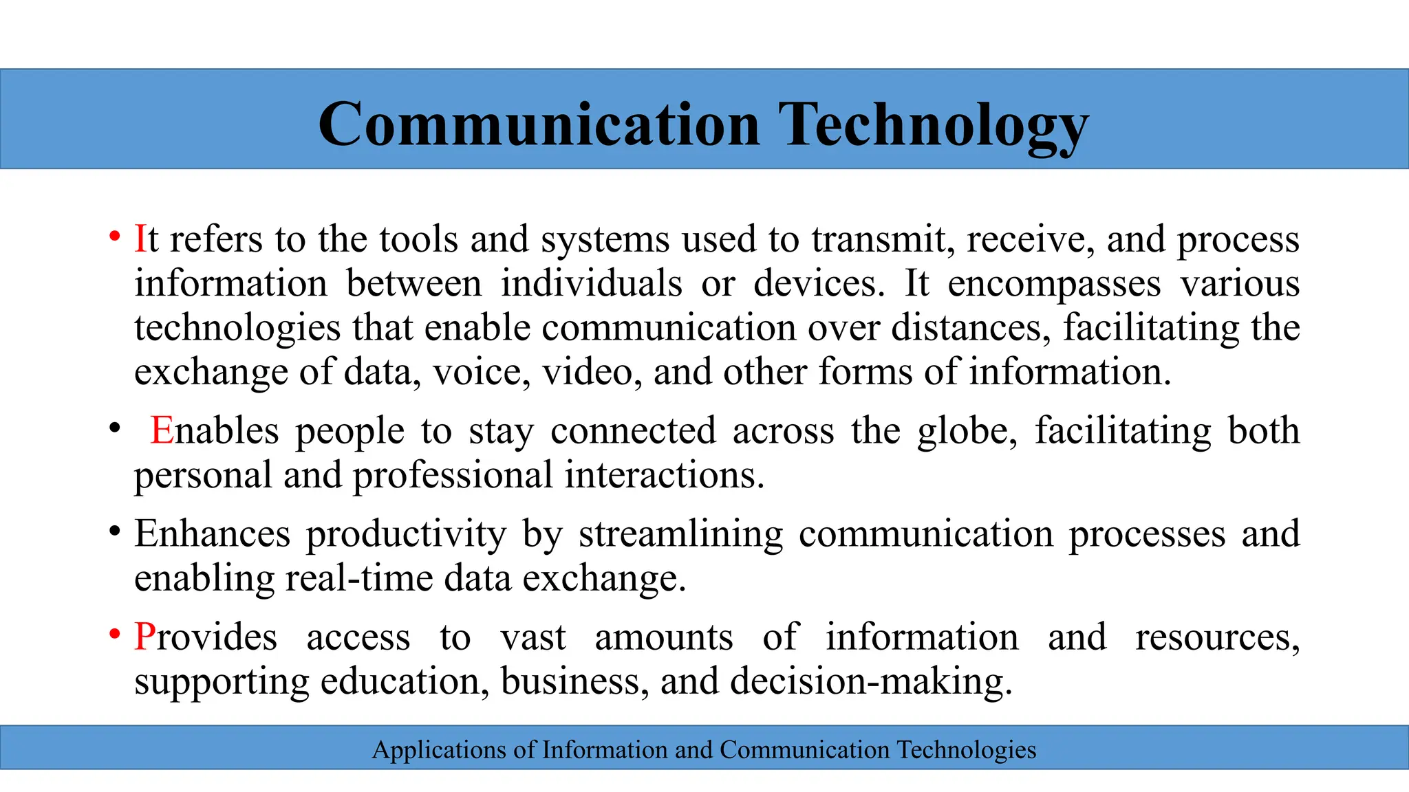 Applications of Information and Communication Technologies
• It refers to the tools and systems used to transmit, receive, and process
information between individuals or devices. It encompasses various
technologies that enable communication over distances, facilitating the
exchange of data, voice, video, and other forms of information.
• Enables people to stay connected across the globe, facilitating both
personal and professional interactions.
• Enhances productivity by streamlining communication processes and
enabling real-time data exchange.
• Provides access to vast amounts of information and resources,
supporting education, business, and decision-making.
Communication Technology
 