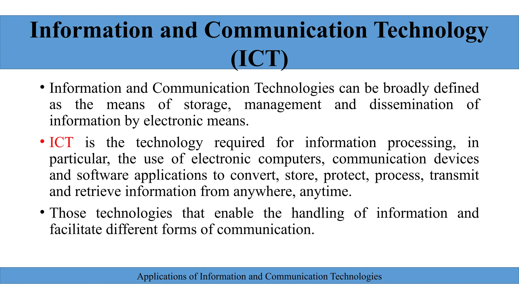 Applications of Information and Communication Technologies
• Information and Communication Technologies can be broadly defined
as the means of storage, management and dissemination of
information by electronic means.
• ICT is the technology required for information processing, in
particular, the use of electronic computers, communication devices
and software applications to convert, store, protect, process, transmit
and retrieve information from anywhere, anytime.
• Those technologies that enable the handling of information and
facilitate different forms of communication.
Information and Communication Technology
(ICT)
 