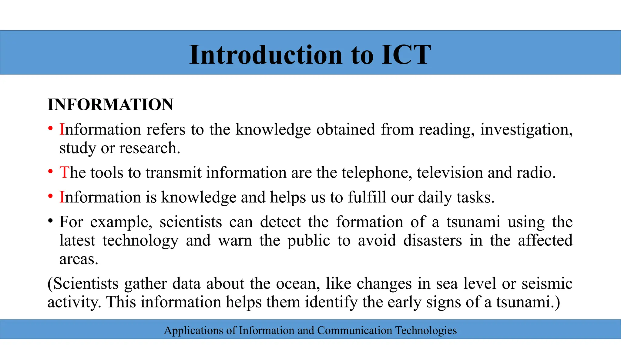 Applications of Information and Communication Technologies
INFORMATION
• Information refers to the knowledge obtained from reading, investigation,
study or research.
• The tools to transmit information are the telephone, television and radio.
• Information is knowledge and helps us to fulfill our daily tasks.
• For example, scientists can detect the formation of a tsunami using the
latest technology and warn the public to avoid disasters in the affected
areas.
(Scientists gather data about the ocean, like changes in sea level or seismic
activity. This information helps them identify the early signs of a tsunami.)
Introduction to ICT
 