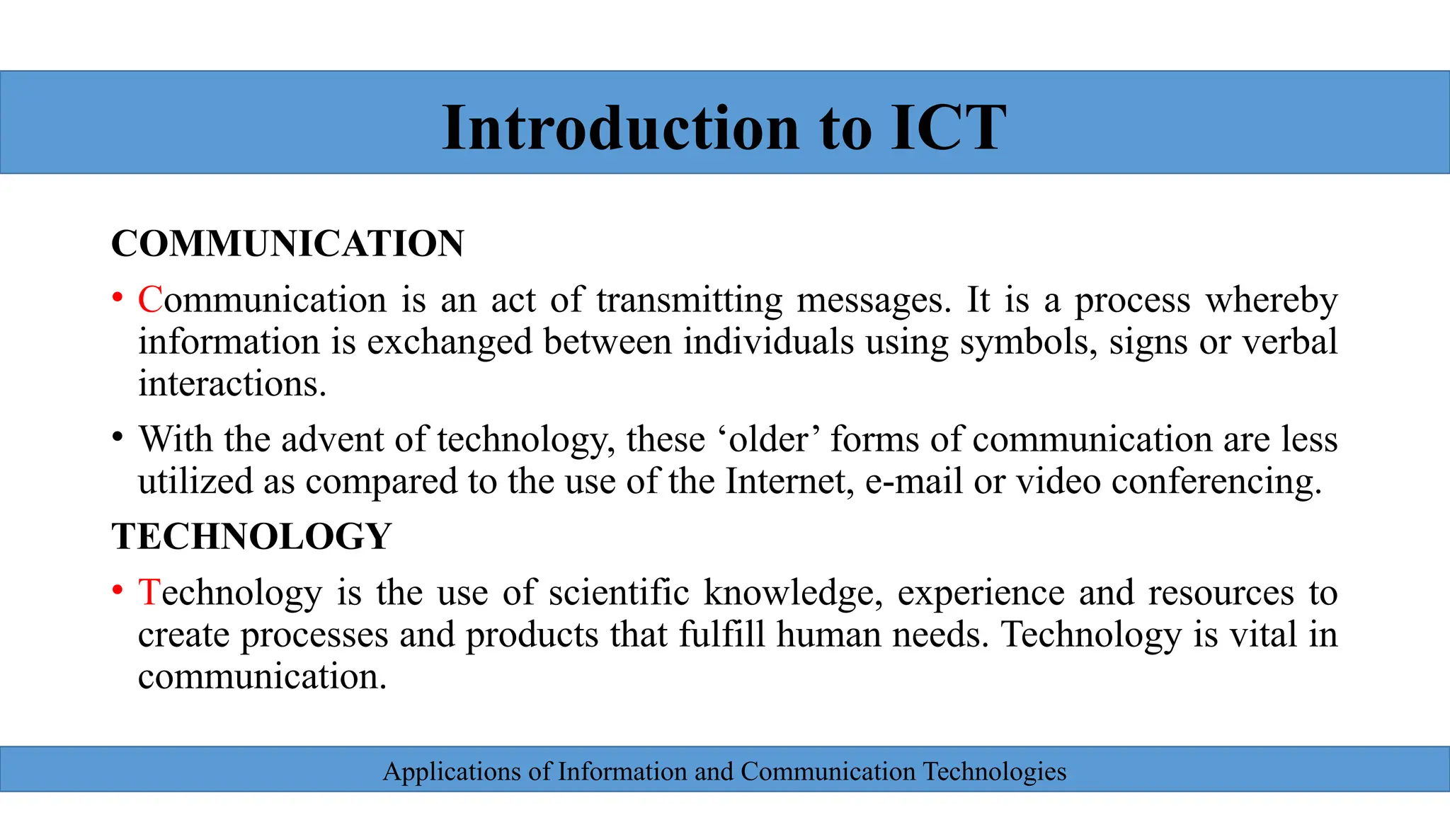 Applications of Information and Communication Technologies
COMMUNICATION
• Communication is an act of transmitting messages. It is a process whereby
information is exchanged between individuals using symbols, signs or verbal
interactions.
• With the advent of technology, these ‘older’ forms of communication are less
utilized as compared to the use of the Internet, e-mail or video conferencing.
TECHNOLOGY
• Technology is the use of scientific knowledge, experience and resources to
create processes and products that fulfill human needs. Technology is vital in
communication.
Introduction to ICT
 