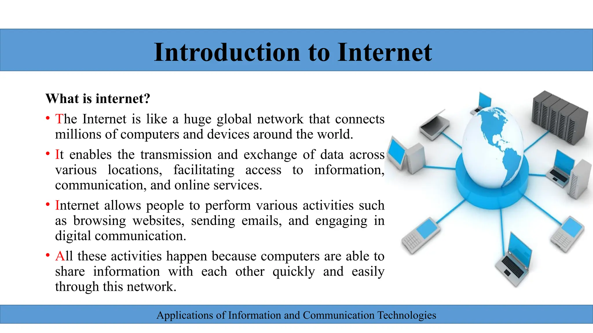 Applications of Information and Communication Technologies
What is internet?
• The Internet is like a huge global network that connects
millions of computers and devices around the world.
• It enables the transmission and exchange of data across
various locations, facilitating access to information,
communication, and online services.
• Internet allows people to perform various activities such
as browsing websites, sending emails, and engaging in
digital communication.
• All these activities happen because computers are able to
share information with each other quickly and easily
through this network.
Introduction to Internet
 