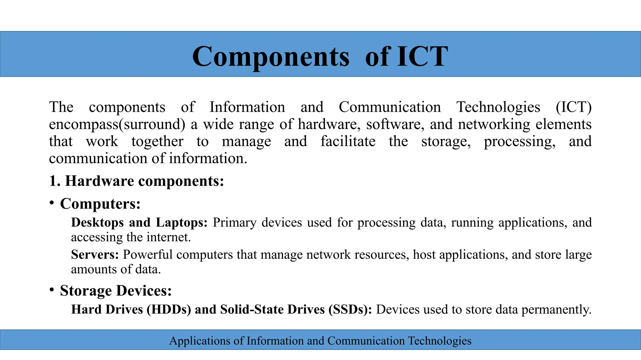 Applications of Information and Communication Technologies
The components of Information and Communication Technologies (ICT)
encompass(surround) a wide range of hardware, software, and networking elements
that work together to manage and facilitate the storage, processing, and
communication of information.
1. Hardware components:
• Computers:
Desktops and Laptops: Primary devices used for processing data, running applications, and
accessing the internet.
Servers: Powerful computers that manage network resources, host applications, and store large
amounts of data.
• Storage Devices:
Hard Drives (HDDs) and Solid-State Drives (SSDs): Devices used to store data permanently.
Components of ICT
 