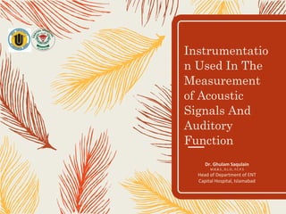Instrumentatio
n Used In The
Measurement
of Acoustic
Signals And
Auditory
Function
Dr. Ghulam Saqulain
M.B.B.S., D.L.O., F.C.P.S
Head of Department of ENT
Capital Hospital, Islamabad
 