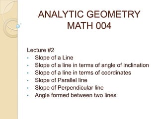 ANALYTIC GEOMETRY
MATH 004
Lecture #2
• Slope of a Line
• Slope of a line in terms of angle of inclination
• Slope of a line in terms of coordinates
• Slope of Parallel line
• Slope of Perpendicular line
• Angle formed between two lines
 