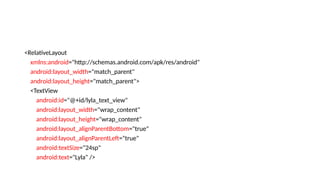 <RelativeLayout
xmlns:android="http://schemas.android.com/apk/res/android"
android:layout_width="match_parent"
android:layout_height="match_parent">
<TextView
android:id="@+id/lyla_text_view"
android:layout_width="wrap_content"
android:layout_height="wrap_content"
android:layout_alignParentBottom="true"
android:layout_alignParentLeft="true"
android:textSize="24sp"
android:text="Lyla" />
 
