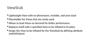 ViewStub
 Lightweight View with no dimensions, invisible, and zero-sized
 Placeholder for Views that are rarely used
 Allows to load Views on demand for better performance
 Replaces itself with a specified View to be inflated in its place
 Assign the View to be inflated for the ViewStub by defining attribute
android:layout
 