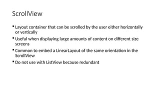 ScrollView
 Layout container that can be scrolled by the user either horizontally
or vertically
 Useful when displaying large amounts of content on different size
screens
 Common to embed a LinearLayout of the same orientation in the
ScrollView
 Do not use with ListView because redundant
 
