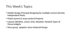 This Week’s Topics
• Mobile Design Principal Designing for multiple screens Density
Independent Pixels
• Match parent & wrap content Property
• Layouts (Relative, Linear, Grid, Absolute, Nested) Types of
Views/widgets
• View group, adaptive views Material Design
 