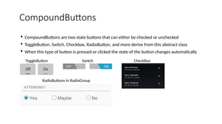 CompoundButtons
 CompoundButtons are two state buttons that can either be checked or unchecked
 ToggleButton, Switch, Checkbox, RadioButton, and more derive from this abstract class
 When this type of button is pressed or clicked the state of the button changes automatically
ToggleButton Switch
RadioButtons in RadioGroup
CheckBox
 