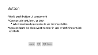 Button
 Basic push button UI component
 Can contain text, icon, or both
 When icon it can be preferable to use the ImageButton
 Can configure on-click event handler in xml by defining onClick
attribute
 