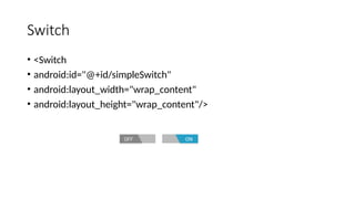 Switch
• <Switch
• android:id="@+id/simpleSwitch"
• android:layout_width="wrap_content"
• android:layout_height="wrap_content"/>
 