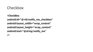 Checkbox
<CheckBox
android:id="@+id/notify_me_checkbox"
android:layout_width="wrap_content"
android:layout_height="wrap_content"
android:text="@string/notify_me"
/>
 
