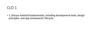 CLO 1
• 1. Discuss Android fundamentals, including development tools, design
principles, and app components' lifecycle.
 