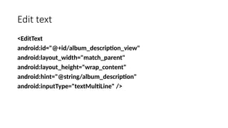 Edit text
<EditText
android:id="@+id/album_description_view"
android:layout_width="match_parent"
android:layout_height="wrap_content"
android:hint="@string/album_description"
android:inputType="textMultiLine" />
 
