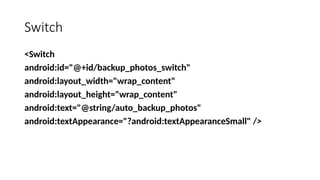 Switch
<Switch
android:id="@+id/backup_photos_switch"
android:layout_width="wrap_content"
android:layout_height="wrap_content"
android:text="@string/auto_backup_photos"
android:textAppearance="?android:textAppearanceSmall" />
 