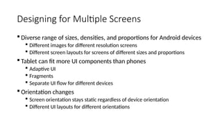 Designing for Multiple Screens
 Diverse range of sizes, densities, and proportions for Android devices
 Different images for different resolution screens
 Different screen layouts for screens of different sizes and proportions
 Tablet can fit more UI components than phones
 Adaptive UI
 Fragments
 Separate UI flow for different devices
 Orientation changes
 Screen orientation stays static regardless of device orientation
 Different UI layouts for different orientations
 