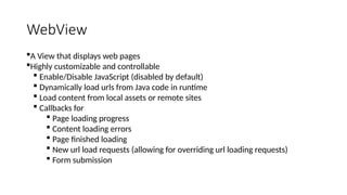 WebView
A View that displays web pages
Highly customizable and controllable
 Enable/Disable JavaScript (disabled by default)
 Dynamically load urls from Java code in runtime
 Load content from local assets or remote sites
 Callbacks for
 Page loading progress
 Content loading errors
 Page finished loading
 New url load requests (allowing for overriding url loading requests)
 Form submission
 