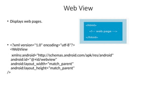 Web View
• Displays web pages.
• <?xml version="1.0" encoding="utf-8"?>
<WebView
xmlns:android="http://schemas.android.com/apk/res/android"
android:id="@+id/webview"
android:layout_width=“match_parent"
android:layout_height=“match_parent"
/>
 