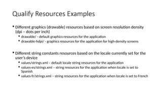 Qualify Resources Examples
 Different graphics (drawable) resources based on screen resolution density
(dpi – dots per inch)
 drawable/ - default graphics resources for the application
 drawable-hdpi/ - graphics resources for the application for high-density screens
 Different string constants resources based on the locale currently set for the
user’s device
 values/strings.xml – default locale string resources for the application
 values-es/strings.xml – string resources for the application when locale is set to
Spanish
 values-fr/strings.xml – string resources for the application when locale is set to French
 