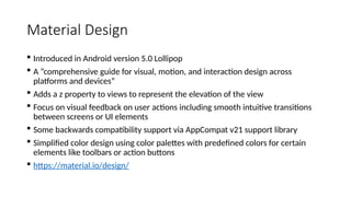 Material Design
 Introduced in Android version 5.0 Lollipop
 A “comprehensive guide for visual, motion, and interaction design across
platforms and devices”
 Adds a z property to views to represent the elevation of the view
 Focus on visual feedback on user actions including smooth intuitive transitions
between screens or UI elements
 Some backwards compatibility support via AppCompat v21 support library
 Simplified color design using color palettes with predefined colors for certain
elements like toolbars or action buttons
 https://material.io/design/
 