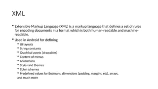 XML
 Extensible Markup Language (XML) is a markup language that defines a set of rules
for encoding documents in a format which is both human-readable and machine-
readable.
 Used in Android for defining
 UI layouts
 String constants
 Graphical assets (drawables)
 Content of menus
 Animations
 Styles and themes
 Color schemes
 Predefined values for Booleans, dimensions (padding, margins, etc), arrays,
and much more
 