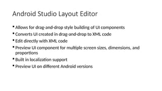Android Studio Layout Editor
 Allows for drag-and-drop style building of UI components
 Converts UI created in drag-and-drop to XML code
 Edit directly with XML code
 Preview UI component for multiple screen sizes, dimensions, and
proportions
 Built in localization support
 Preview UI on different Android versions
 