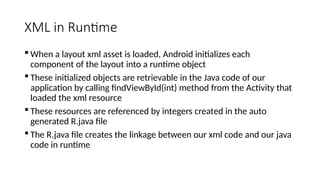 XML in Runtime
 When a layout xml asset is loaded, Android initializes each
component of the layout into a runtime object
 These initialized objects are retrievable in the Java code of our
application by calling findViewById(int) method from the Activity that
loaded the xml resource
 These resources are referenced by integers created in the auto
generated R.java file
 The R.java file creates the linkage between our xml code and our java
code in runtime
 