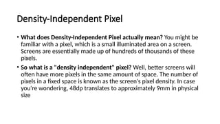 Density-Independent Pixel
• What does Density-Independent Pixel actually mean? You might be
familiar with a pixel, which is a small illuminated area on a screen.
Screens are essentially made up of hundreds of thousands of these
pixels.
• So what is a "density independent" pixel? Well, better screens will
often have more pixels in the same amount of space. The number of
pixels in a fixed space is known as the screen's pixel density. In case
you're wondering, 48dp translates to approximately 9mm in physical
size
 