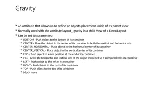 Gravity
 An attribute that allows us to define an objects placement inside of its parent view
 Normally used with the attribute layout_ gravity in a child View of a LinearLayout
 Can be set to parameters:
 BOTTOM - Push object to the bottom of its container
 CENTER - Place the object in the center of its container in both the vertical and horizontal axis
 CENTER_HORIZONTAL - Place object in the horizontal center of its container
 CENTER_VERTICAL - Place object in the vertical center of its container
 END - Push object to x-axis position at the end of its container
 FILL - Grow the horizontal and vertical size of the object if needed so it completely fills its container
 LEFT - Push object to the left of its container
 RIGHT - Push object to the right of its container
 TOP - Push object to the top of its container
 Much more
 