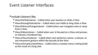 Event Listener Interfaces
 Include Listeners like:
 View.OnClickListener – Called when user touches or clicks a View
 View.OnLongClickListener – Called when user holds or long clicks a View
 View.OnFocusChangeListener – Called when user navigates onto or away
from a View
 View.OnKeyListener – Called when user is focused on a View and presses
or releases a hardware key
 View.onTouchListener – Called when user performs a press, a release, or
any movement gesture within the bounds of the View
 View.onCreateContextMenu – Called when a context menu is being build
as the result of a long click
 