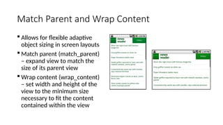 Match Parent and Wrap Content
 Allows for flexible adaptive
object sizing in screen layouts
 Match parent (match_parent)
– expand view to match the
size of its parent view
 Wrap content (wrap_content)
– set width and height of the
view to the minimum size
necessary to fit the content
contained within the view
 