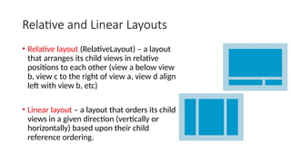 Relative and Linear Layouts
• Relative layout (RelativeLayout) – a layout
that arranges its child views in relative
positions to each other (view a below view
b, view c to the right of view a, view d align
left with view b, etc)
• Linear layout – a layout that orders its child
views in a given direction (vertically or
horizontally) based upon their child
reference ordering.
 