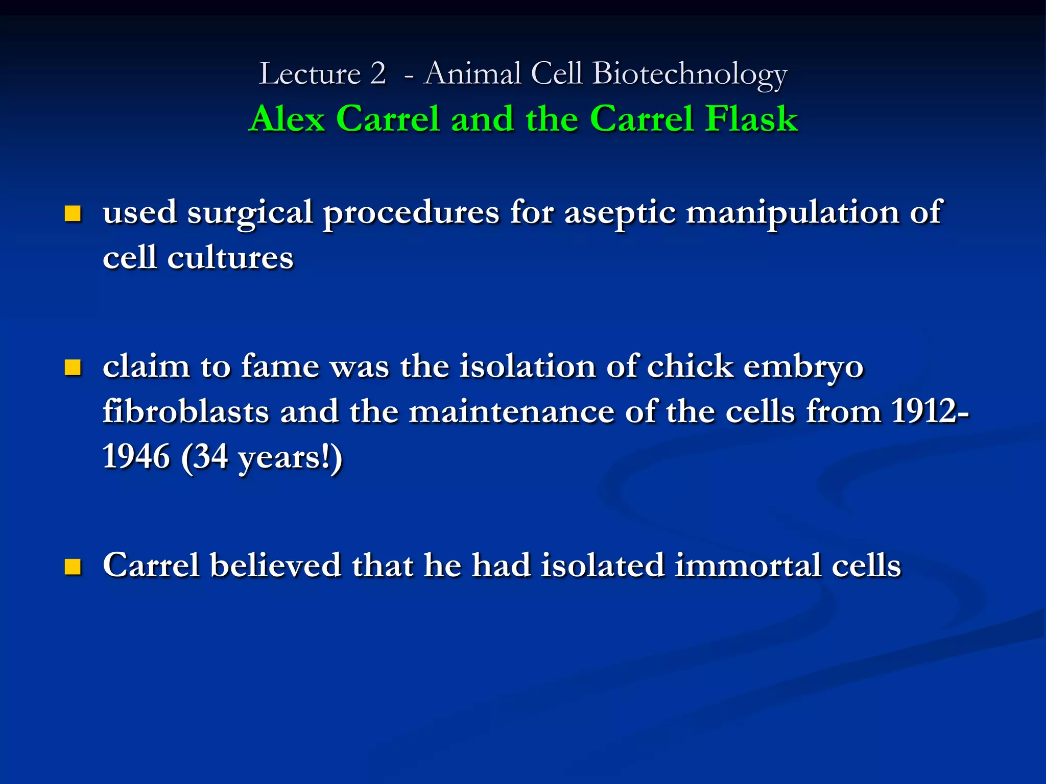 Lecture 2 - Animal Cell Biotechnology
             Alex Carrel and the Carrel Flask

   used surgical procedures for aseptic manipulation of
    cell cultures

   claim to fame was the isolation of chick embryo
    fibroblasts and the maintenance of the cells from 1912-
    1946 (34 years!)

   Carrel believed that he had isolated immortal cells
 