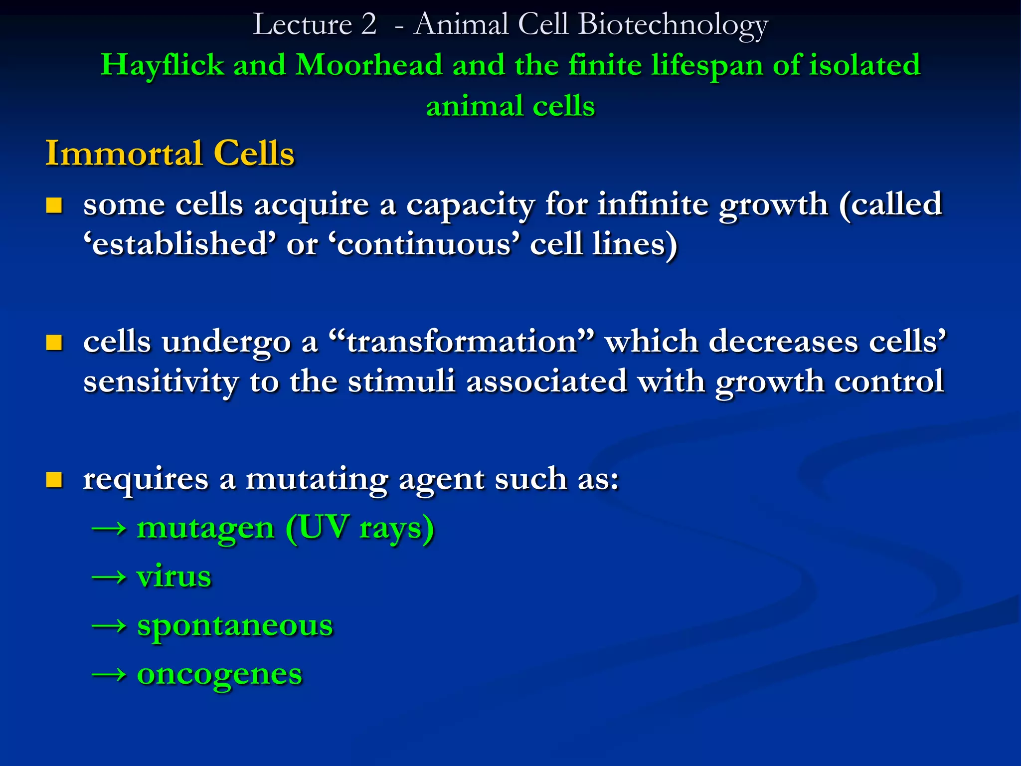 Lecture 2 - Animal Cell Biotechnology
     Hayflick and Moorhead and the finite lifespan of isolated
                            animal cells
Immortal Cells
   some cells acquire a capacity for infinite growth (called
    „established‟ or „continuous‟ cell lines)

   cells undergo a “transformation” which decreases cells‟
    sensitivity to the stimuli associated with growth control

   requires a mutating agent such as:
     → mutagen (UV rays)
     → virus
     → spontaneous
     → oncogenes
 