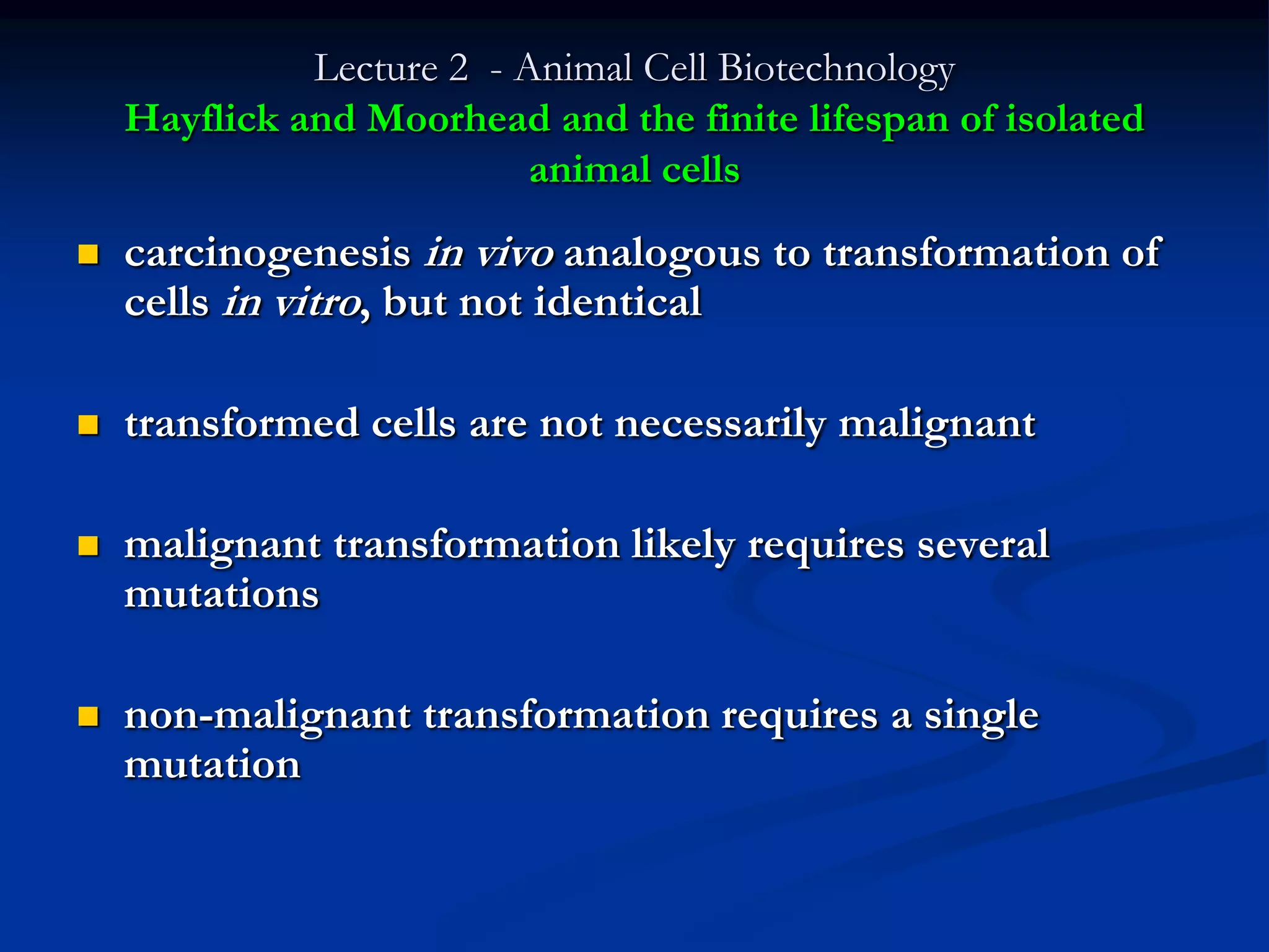 Lecture 2 - Animal Cell Biotechnology
    Hayflick and Moorhead and the finite lifespan of isolated
                           animal cells
   carcinogenesis in vivo analogous to transformation of
    cells in vitro, but not identical

   transformed cells are not necessarily malignant

   malignant transformation likely requires several
    mutations

   non-malignant transformation requires a single
    mutation
 