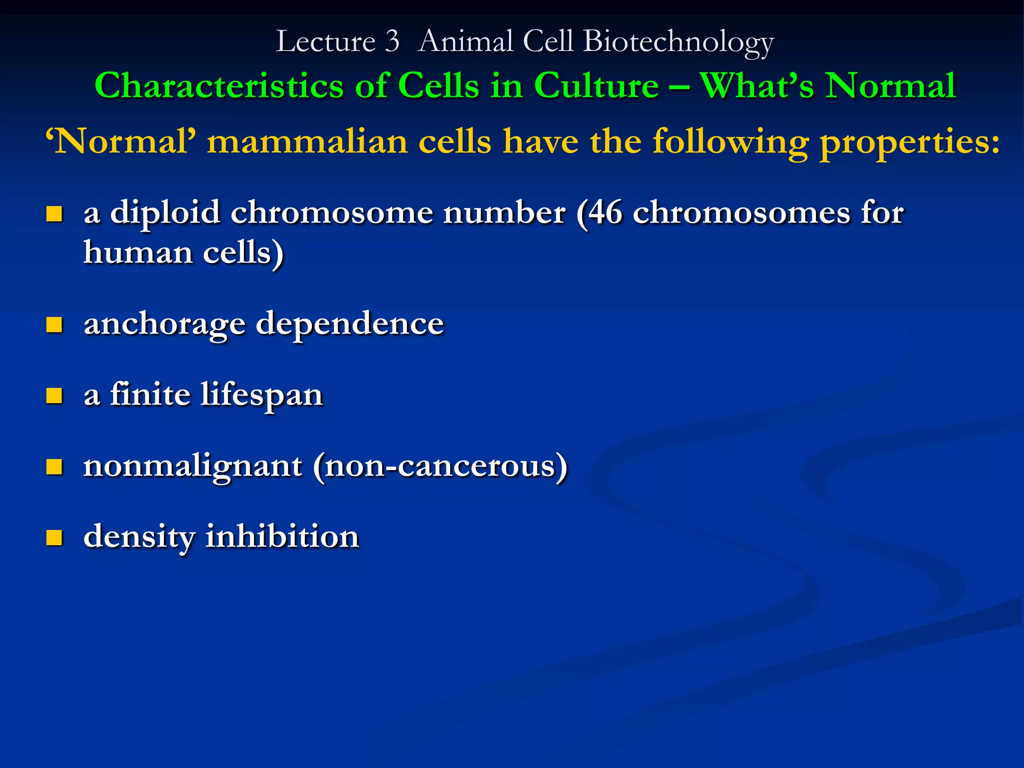 Lecture 3 Animal Cell Biotechnology
  Characteristics of Cells in Culture – What‟s Normal
„Normal‟ mammalian cells have the following properties:
   a diploid chromosome number (46 chromosomes for
    human cells)
   anchorage dependence
   a finite lifespan
   nonmalignant (non-cancerous)
   density inhibition
 