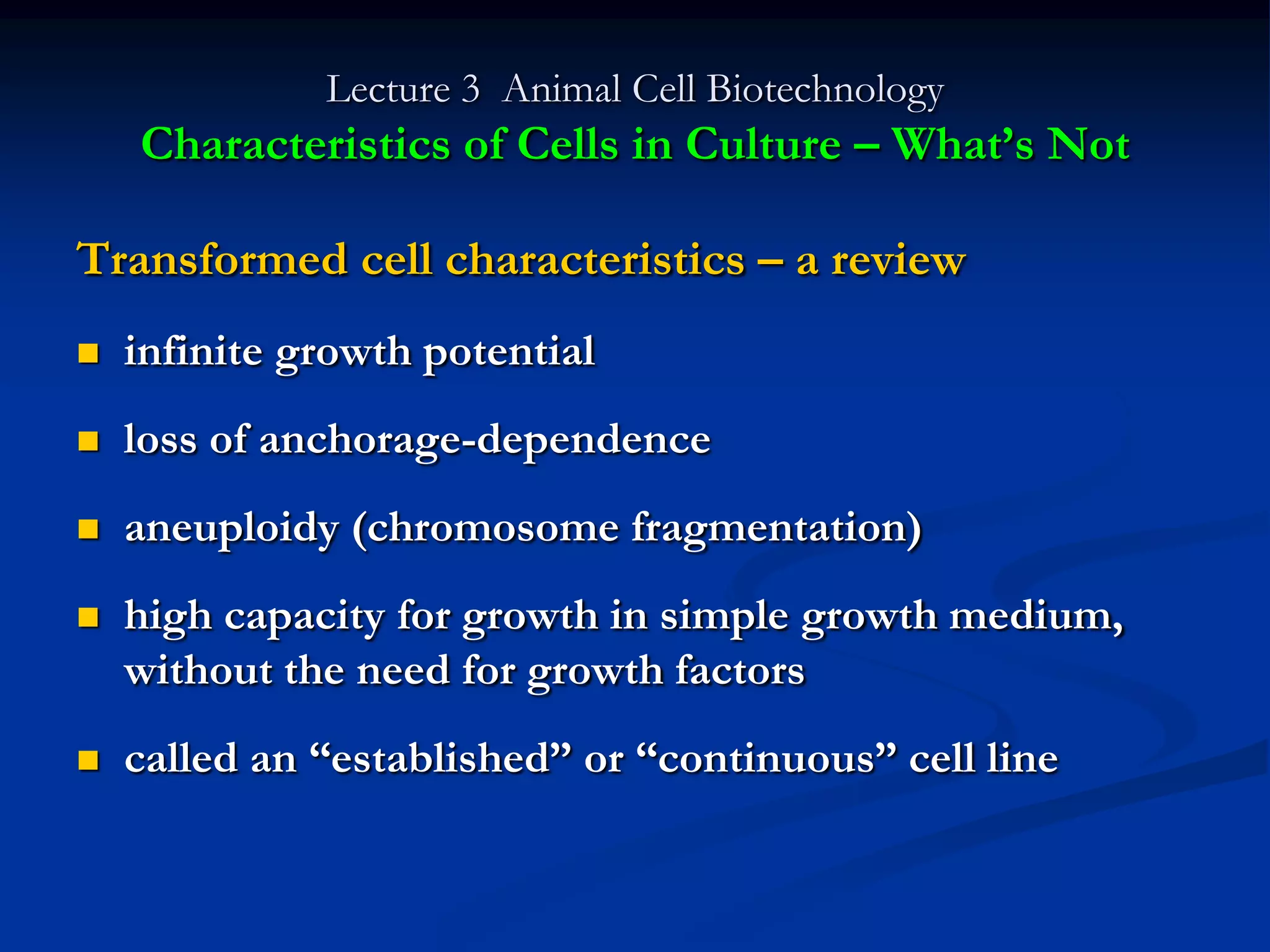 Lecture 3 Animal Cell Biotechnology
    Characteristics of Cells in Culture – What‟s Not

Transformed cell characteristics – a review
   infinite growth potential
   loss of anchorage-dependence
   aneuploidy (chromosome fragmentation)
   high capacity for growth in simple growth medium,
    without the need for growth factors
   called an “established” or “continuous” cell line
 