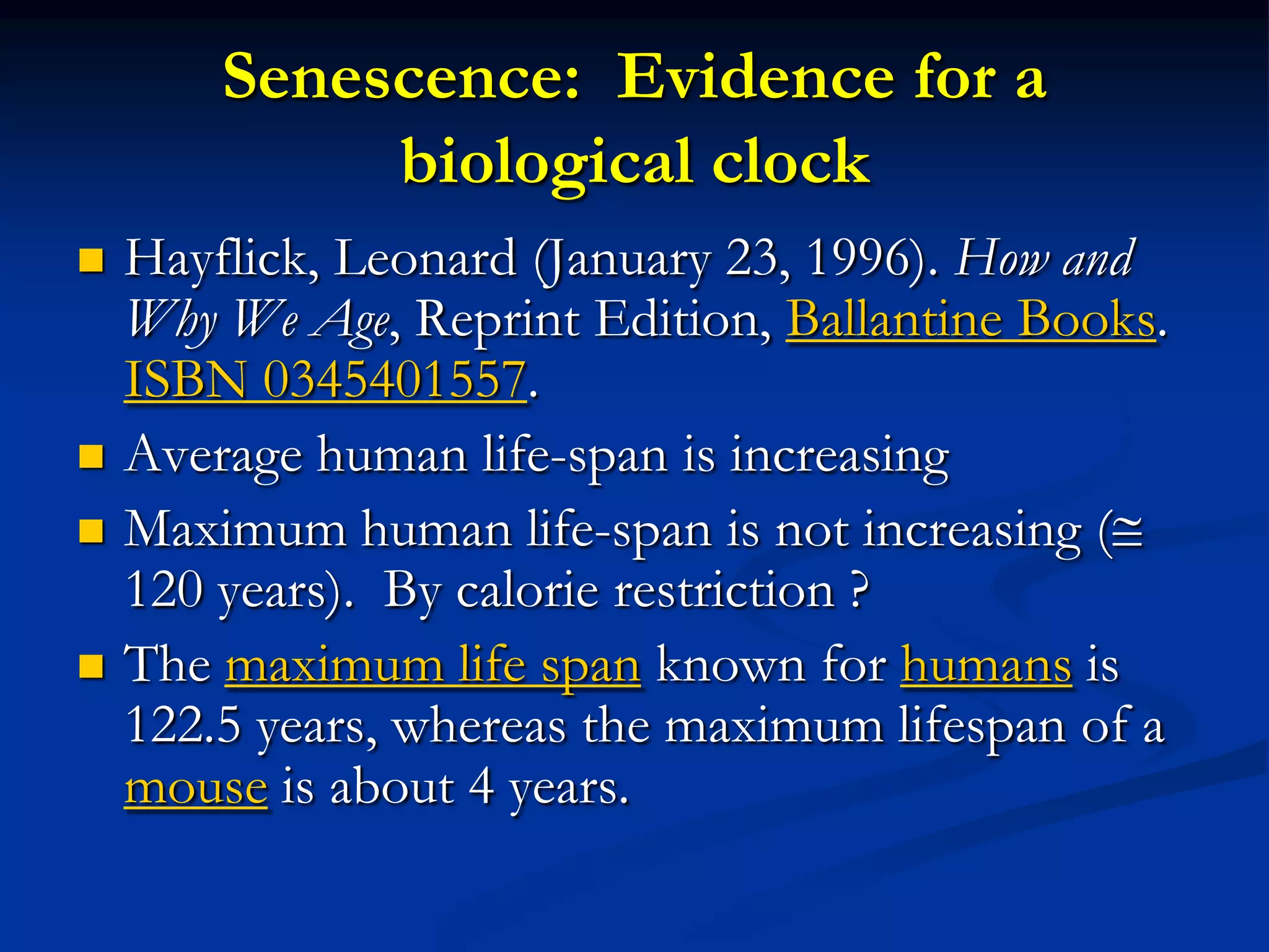 Senescence: Evidence for a
             biological clock
   Hayflick, Leonard (January 23, 1996). How and
    Why We Age, Reprint Edition, Ballantine Books.
    ISBN 0345401557.
   Average human life-span is increasing
   Maximum human life-span is not increasing (
    120 years). By calorie restriction ?
   The maximum life span known for humans is
    122.5 years, whereas the maximum lifespan of a
    mouse is about 4 years.
 