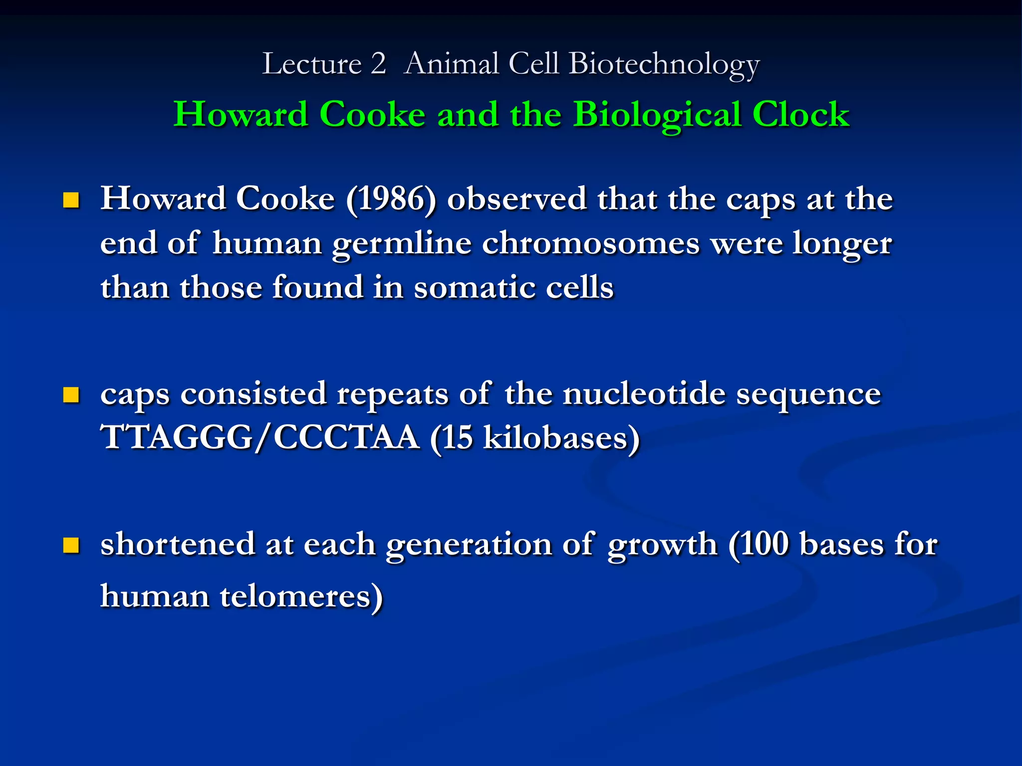 Lecture 2 Animal Cell Biotechnology
        Howard Cooke and the Biological Clock

   Howard Cooke (1986) observed that the caps at the
    end of human germline chromosomes were longer
    than those found in somatic cells

   caps consisted repeats of the nucleotide sequence
    TTAGGG/CCCTAA (15 kilobases)

   shortened at each generation of growth (100 bases for
    human telomeres)
 