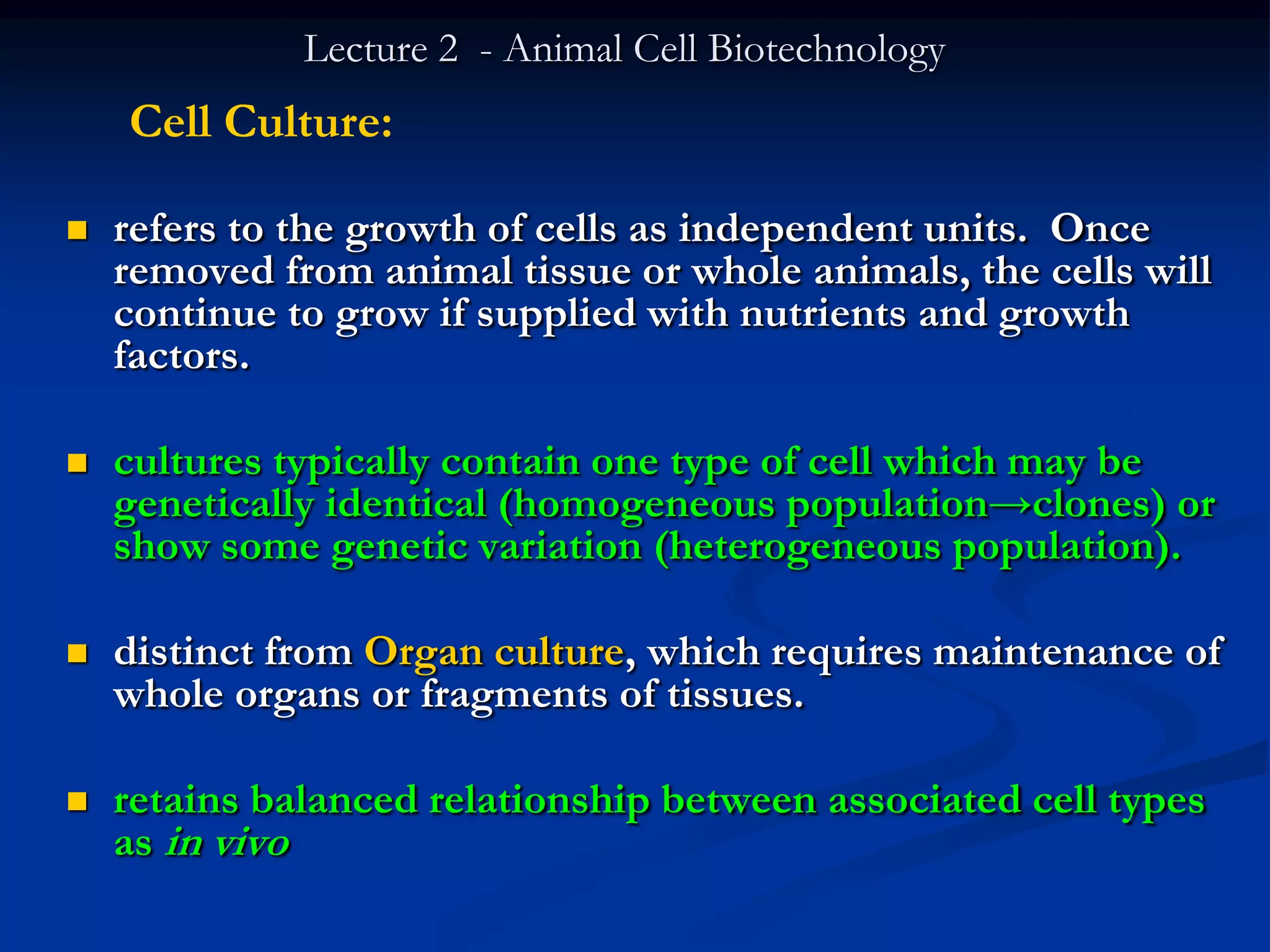 Lecture 2 - Animal Cell Biotechnology
    Cell Culture:

   refers to the growth of cells as independent units. Once
    removed from animal tissue or whole animals, the cells will
    continue to grow if supplied with nutrients and growth
    factors.

   cultures typically contain one type of cell which may be
    genetically identical (homogeneous population→clones) or
    show some genetic variation (heterogeneous population).

   distinct from Organ culture, which requires maintenance of
    whole organs or fragments of tissues.

   retains balanced relationship between associated cell types
    as in vivo
 
