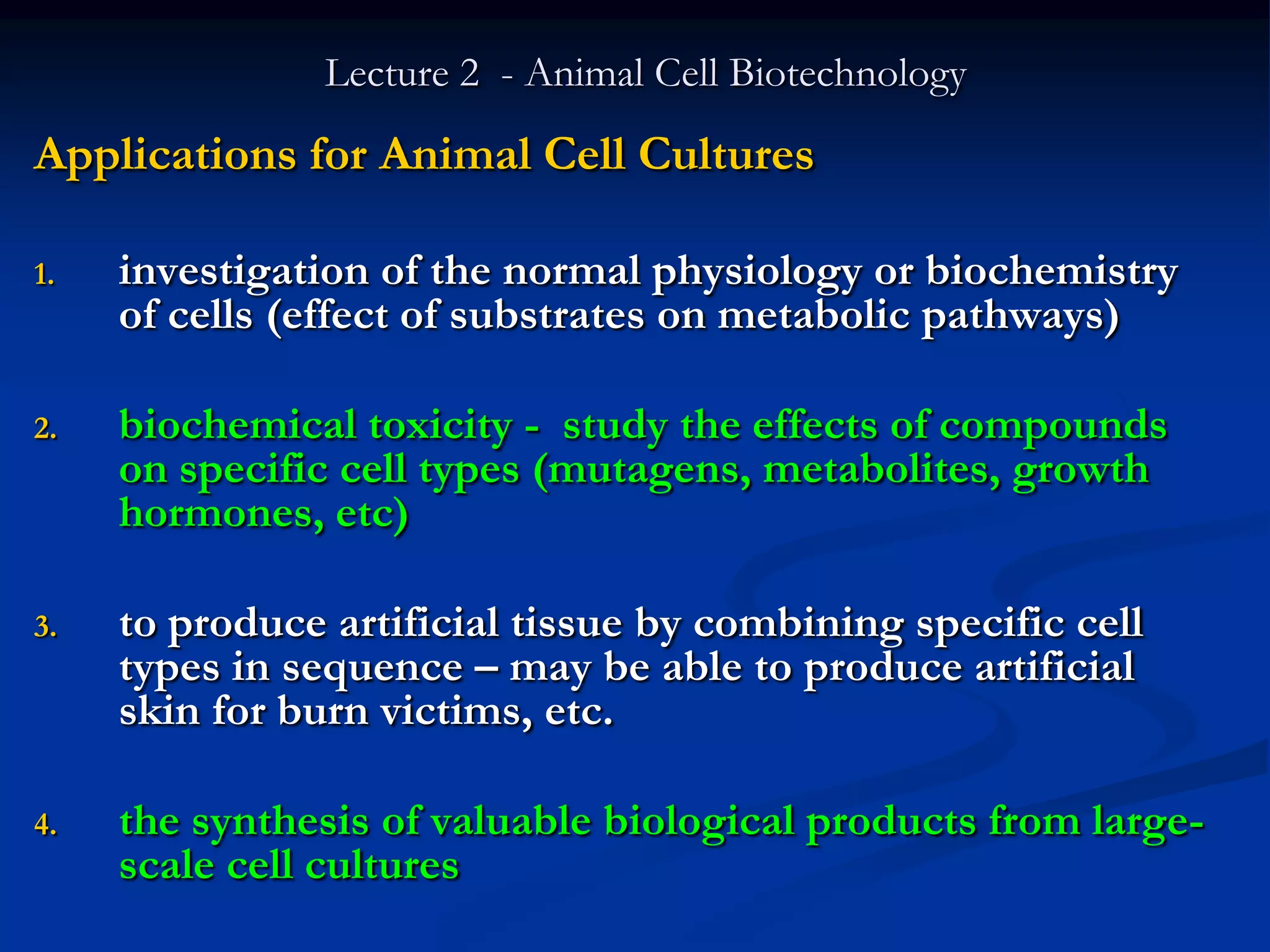 Lecture 2 - Animal Cell Biotechnology
Applications for Animal Cell Cultures

1.   investigation of the normal physiology or biochemistry
     of cells (effect of substrates on metabolic pathways)

2.   biochemical toxicity - study the effects of compounds
     on specific cell types (mutagens, metabolites, growth
     hormones, etc)

3.   to produce artificial tissue by combining specific cell
     types in sequence – may be able to produce artificial
     skin for burn victims, etc.

4.   the synthesis of valuable biological products from large-
     scale cell cultures
 